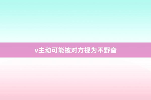 v主动可能被对方视为不野蛮