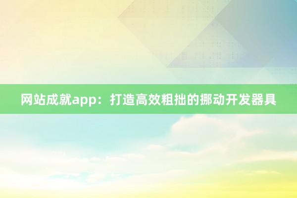 网站成就app:打造高效粗拙的挪动开发器具